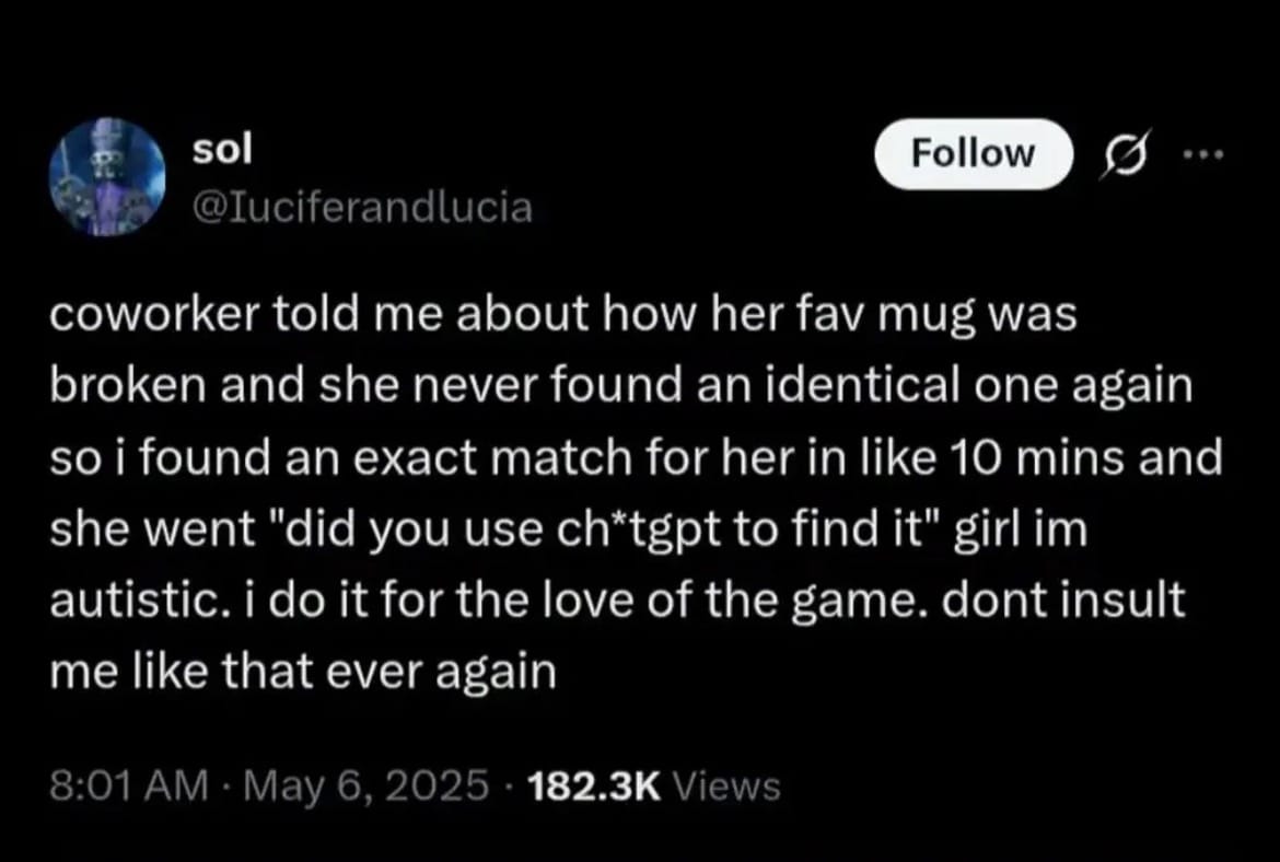 a screenshot of a tweet that reads "coworker told me about how her fav mug was broken and she never found an identical one again so I found an exact match for her in like 10 mins and she went "did you use ch*tgpt to find it" girl im autistic. i do it for the love of the game. dont insult me like that ever again"